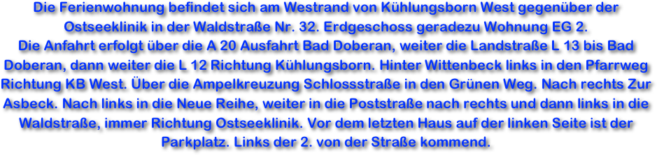 Die Ferienwohnung befindet sich am Westrand von Kühlungsborn West gegenüber der Ostseeklinik in der Waldstraße Nr. 32. Erdgeschoss geradezu Wohnung EG 2. 
Die Anfahrt erfolgt über die A 20 Ausfahrt Bad Doberan, weiter die Landstraße L 13 bis Bad Doberan, dann weiter die L 12 Richtung Kühlungsborn. Hinter Wittenbeck links in den Pfarrweg Richtung KB West. Über die Ampelkreuzung Schlossstraße in den Grünen Weg. Nach rechts Zur Asbeck. Nach links in die Neue Reihe, weiter in die Poststraße nach rechts und dann links in die Waldstraße, immer Richtung Ostseeklinik. Vor dem letzten Haus auf der linken Seite ist der Parkplatz. Links der 2. von der Straße kommend.