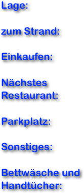 Lage:

zum Strand:

Einkaufen:

Nächstes Restaurant:

Parkplatz:

Sonstiges:

Bettwäsche und Handtücher:
