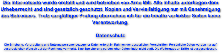Die Internetseite wurde erstellt und wird betrieben von Arne Mill. Alle Inhalte unterliegen dem Urheberrecht und sind gesetzlich geschützt. Kopien und Vervielfältigung nur mit Genehmigung des Betreibers. Trotz sorgfältiger Prüfung übernehme ich für die Inhalte verlinkter Seiten keine Verantwortung.

Datenschutz

Die Erhebung, Verarbeitung und Nutzung personenbezogener Daten erfolgt im Rahmen der gesetzlichen Vorschriften. Persönliche Daten werden nur auf ausdrücklichen Wunsch auf der Rechnung vermerkt. Eine Speicherung persönlicher Daten findet nicht statt. Die Weitergabe an Dritte ist ausgeschlossen.