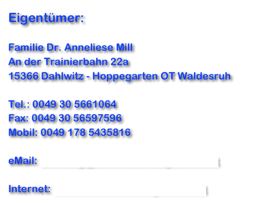 Eigentümer:

Familie Dr. Anneliese Mill
An der Trainierbahn 22a
15366 Dahlwitz - Hoppegarten OT Waldesruh

Tel.: 0049 30 5661064
Fax: 0049 30 56597596
Mobil: 0049 178 5435816

eMail: buchung@fe-wo-kuehlungsborn.net 

Internet: www.fe-wo-kuehlungsborn.net 