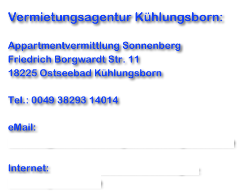 Vermietungsagentur Kühlungsborn:

Appartmentvermittlung Sonnenberg
Friedrich Borgwardt Str. 11
18225 Ostseebad Kühlungsborn

Tel.: 0049 38293 14014

eMail: 
kontakt@ferienwohnungen-kuehlungsborn.info 

Internet: https://www.ferienwohnungen-kuehlungsborn.info 