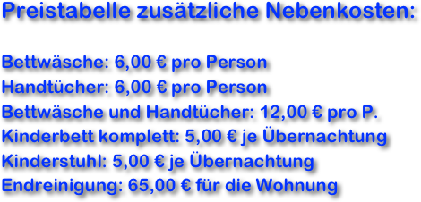 Preistabelle zusätzliche Nebenkosten:

Bettwäsche: 6,00 € pro Person
Handtücher: 6,00 € pro Person
Bettwäsche und Handtücher: 12,00 € pro P.
Kinderbett komplett: 5,00 € je Übernachtung
Kinderstuhl: 5,00 € je Übernachtung
Endreinigung: 65,00 € für die Wohnung