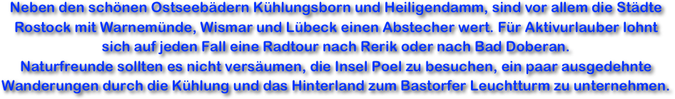Neben den schönen Ostseebädern Kühlungsborn und Heiligendamm, sind vor allem die Städte Rostock mit Warnemünde, Wismar und Lübeck einen Abstecher wert. Für Aktivurlauber lohnt sich auf jeden Fall eine Radtour nach Rerik oder nach Bad Doberan.
Naturfreunde sollten es nicht versäumen, die Insel Poel zu besuchen, ein paar ausgedehnte Wanderungen durch die Kühlung und das Hinterland zum Bastorfer Leuchtturm zu unternehmen.